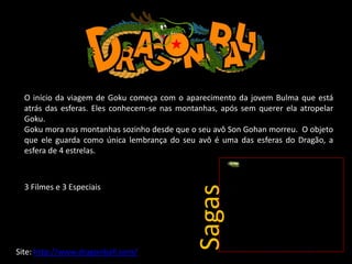 O início da viagem de Goku começa com o aparecimento da jovem Bulma que está
atrás das esferas. Eles conhecem-se nas montanhas, após sem querer ela atropelar
Goku.
Goku mora nas montanhas sozinho desde que o seu avô Son Gohan morreu. O objeto
que ele guarda como única lembrança do seu avô é uma das esferas do Dragão, a
esfera de 4 estrelas.
Site: http://www.dragonball.com/
3 Filmes e 3 Especiais
Sagas
 