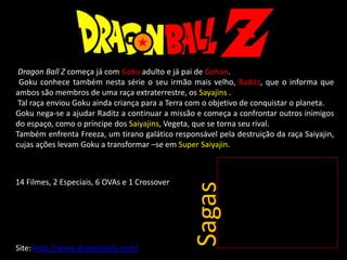 Dragon Ball Z começa já com Goku adulto e já pai de Gohan.
Goku conhece também nesta série o seu irmão mais velho, Raditz, que o informa que
ambos são membros de uma raça extraterrestre, os Sayajins .
Tal raça enviou Goku ainda criança para a Terra com o objetivo de conquistar o planeta.
Goku nega-se a ajudar Raditz a continuar a missão e começa a confrontar outros inimigos
do espaço, como o príncipe dos Saiyajins, Vegeta, que se torna seu rival.
Também enfrenta Freeza, um tirano galático responsável pela destruição da raça Saiyajin,
cujas ações levam Goku a transformar –se em Super Saiyajin.
Site: http://www.dragonballz.com/
Sagas
14 Filmes, 2 Especiais, 6 OVAs e 1 Crossover
 