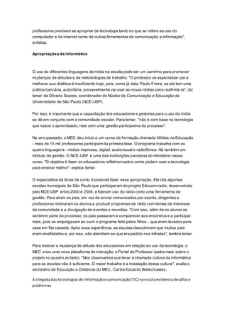 professores precisam se apropriar da tecnologia tanto no que se refere ao uso do
computador e da internet como de outras ferramentas de comunicação e informação",
enfatiza.
Apropriações da informática
O uso de diferentes linguagens de mídia na escola pode ser um caminho para promover
mudanças de atitudes e de metodologias de trabalho. "O professor se especializar para
melhorar sua didática é insuficiente hoje, pois, como já dizia Paulo Freire, se ele tem uma
prática bancária, autoritária, provavelmente vai usar as novas mídias para reafirmá-la", diz
Ismar de Oliveira Soares, coordenador do Núcleo de Comunicação e Educação da
Universidade de São Paulo (NCE-USP).
Por isso, é importante que a capacitação dos educadores e gestores para o uso da mídia
se dê em conjunto com a comunidade escolar. Para Ismar, "não é com base na tecnologia
que nasce o aprendizado, mas com uma gestão participativa do processo".
No ano passado, o MEC deu início a um curso de formação chamado Mídias na Educação
- mais de 15 mil professores participam da primeira fase. O programa trabalha com as
quatro linguagens - mídias impressa, digital, audiovisual e radiofônica. Há também um
módulo de gestão. O NCE-USP é uma das instituições parceiras do ministério nesse
curso. "O objetivo é fazer os educadores refletirem sobre como podem usar a tecnologia
para ensinar melhor", explica Ismar.
O especialista dá dicas de como é possível fazer essa apropriação. Ele cita algumas
escolas municipais de São Paulo que participaram do projeto Educom.radio, desenvolvido
pelo NCE-USP entre 2000 e 2004, e fizeram uso do rádio como uma ferramenta de
gestão. Para atrair os pais, em vez de enviar comunicados por escrito, dirigentes e
professores motivaram os alunos a produzir programas de rádio com temas de interesse
da comunidade e a divulgação de eventos e reuniões. "Com isso, além de os alunos se
sentirem parte do processo, os pais passaram a comparecer aos encontros e a participar
mais, pois se empolgavam ao ouvir o programa feito pelos filhos - que eram levados para
casa em fita cassete. Após essa experiência, as escolas descobriram que muitos pais
eram analfabetos e, por isso, não atendiam ao que era pedido nos bilhetes", lembra Ismar.
Para motivar a mudança de atitude dos educadores em relação ao uso da tecnologia, o
MEC criou uma nova plataforma de interação: o Portal do Professor (saiba mais sobre o
projeto no quadro ao lado). "Nós observamos que levar a chamada cultura da informática
para as escolas não é suficiente. O maior trabalho é a instalação dessa cultura", avalia o
secretário de Educação a Distância do MEC, Carlos Eduardo Bielschowsky.
A chegadadas tecnologiasde informaçãoe comunicação(TIC) naescolaevidenciadesafiose
problemas
 