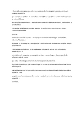 relacionados aos espaços e a os tempos que o uso das tecnologias novas e convencionais
provoca nas práticas
que ocorrem no cotidiano da escola. Para entendê-los e superá-los é fundamental reconhecer
as potencialidades
das tecnologias disponíveis e a realidade em que a escola se encontra inserida, identificando as
características
do trabalho pedagógico que nela se realizam, de seu corpo docente e discente, de sua
comunidade interna e
externa.
Esse reconhecimento favorece a incorporação de diferentes tecnologias (computador,
Internet, TV, vídeo...)
existentes na escola à prática pedagógica e a outras atividades escolares nas situações em que
possam trazer
contribuições significativas. As tecnologias são utilizadas de acordo com os propósitos
educacionais e as
estratégias mais adequadas para propiciar ao aluno a aprendizagem, não se tratando da
informatização do ensino,
que reduz as tecnologias a meros instrumentos para instruir o aluno.
No processo de incorporação das tecnologias na escola, aprende-se a lidar com a diversidade,
a abrangência
e a rapidez de acesso às informações, bem como com novas possibilidades de comunicação e
interação, o que
propicia novas formas de aprender, ensinar e produzir conhecimento, que se sabe incompleto,
provisório e
complexo.
 