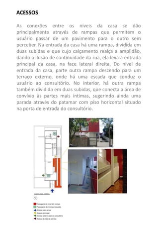 ACESSOS 
As conexões entre os níveis da casa se dão principalmente através de rampas que permitem o usuário passar de um pavimento para o outro sem perceber. Na entrada da casa há uma rampa, dividida em duas subidas e que cujo calçamento realça a amplidão, dando a ilusão de continuidade da rua, ela leva à entrada principal da casa, na face lateral direita. Do nível de entrada da casa, parte outra rampa descendo para um terraço externo, onde há uma escada que conduz o usuário ao consultório. No interior, há outra rampa também dividida em duas subidas, que conecta a área de convívio às partes mais íntimas, sugerindo ainda uma parada através do patamar com piso horizontal situado na porta de entrada do consultório.  