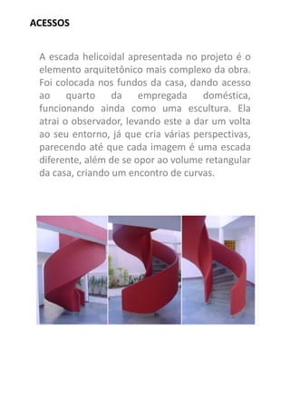A escada helicoidal apresentada no projeto é o elemento arquitetônico mais complexo da obra. Foi colocada nos fundos da casa, dando acesso ao quarto da empregada doméstica, funcionando ainda como uma escultura. Ela atrai o observador, levando este a dar um volta ao seu entorno, já que cria várias perspectivas, parecendo até que cada imagem é uma escada diferente, além de se opor ao volume retangular da casa, criando um encontro de curvas. 
ACESSOS  