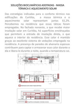 PROGRAMA 
Das estratégias indicadas para o conforto térmico nas edificações de Curitiba, a massa térmica e o aquecimento solar representam juntas 61,2%. Percebemos na residência que essas táticas foram empregadas. Na fachada noroeste, a que recebe maior insolação solar em Curitiba, há superfícies envidraçadas que permitem a entrada de insolação direta, o que aquece o interior da residência. Esse calor é mantido graças ao excelente sistema de vedações empregado na residência. A presença de paredes de alvenaria espessas contribuem para captar e armazenar esse calor durante o dia e libera-lo durante a noite, quando a temperatura cai. 
SOLUÇÕES BIOCLIMÁTICAS ADOTADAS - MASSA TÉRMICA E AQUECIMENTO SOLAR 
Alvenaria com maior massa térmica 
Superfícies envidraçadas na fachada noroeste  