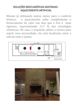 Mesmo já utilizando outros meios para o conforto térmico, o aquecimento solar complementa o fornecimento de calor nos dias que o frio é mais rigoroso, representando 11,7 % das estratégias climáticas. Na casa, o arquiteto utiliza a lareira para suprir essa necessidade, ela está localizada entre a sala de estar e jantar. 
SOLUÇÕES BIOCLIMÁTICAS ADOTADAS - AQUECIMENTO ARTIFICIAL  