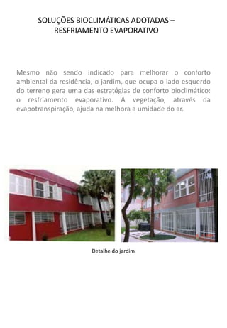 SOLUÇÕES BIOCLIMÁTICAS ADOTADAS – RESFRIAMENTO EVAPORATIVO 
Mesmo não sendo indicado para melhorar o conforto ambiental da residência, o jardim, que ocupa o lado esquerdo do terreno gera uma das estratégias de conforto bioclimático: o resfriamento evaporativo. A vegetação, através da evapotranspiração, ajuda na melhora a umidade do ar. 
Detalhe do jardim  