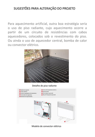 Para aquecimento artificial, outra boa estratégia seria o uso de piso radiante, cujo aquecimento ocorre a partir de um circuito de resistências com cabos aquecedores, colocados sob o revestimento do piso. Ou ainda o uso de aquecedor central, bomba de calor ou convector elétrico. 
SUGESTÕES PARA ALTERAÇÃO DO PROJETO 
Detalhe de piso radiante 
Modelo de convector elétrico  