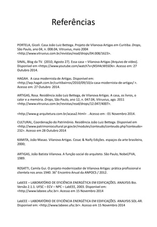 Referências 
PORTELA, Giceli. Casa João Luiz Bettega. Projeto de Vilanova Artigas em Curitiba. Drops, São Paulo, ano 04, n. 008.04, Vitruvius, maio 2004 <http://www.vitruvius.com.br/revistas/read/drops/04.008/1623>. SINAL, Blog da TV. (2010, Agosto 27). Essa casa – Vilanova Artigas [Arquivo de vídeo]. Disponível em <https://www.youtube.com/watch?v=jN5H4cWE6Dk>. Acesso em: 27 Outubro 2014. HAGAH. A casa modernista de Artigas. Disponível em: <http://wp.hagah.com.br/curitibairros/2010/09/10/a-casa-modernista-de-artigas/ >. Acesso em: 27 Outubro 2014. ARTIGAS, Rosa. Residência João Luiz Bettega, de Vilanova Artigas. A casa, os livros, o calor e a memória. Drops, São Paulo, ano 12, n. 047.04, Vitruvius, ago. 2011 <http://www.vitruvius.com.br/revistas/read/drops/12.047/4007>. 
<http://www.g-arquitetura.com.br/acasa2.html> . Acesso em : 01 Novembro 2014. CULTURAL, Coordenação do Patrimônio. Residência João Luiz Bettega. Disponível em <http://www.patrimoniocultural.pr.gov.br/modules/conteudo/conteudo.php?conteudo= 232>. Acesso em 28 Outubro 2014 
KAMITA, João Masao. Vilanova Artigas. Cosac & Naify Edições. espaços da arte brasileira, 2000; 
ARTIGAS, João Batista Vilanova. A função social do arquiteto. São Paulo, Nobel/FVA, 1989. 
ROSATTI, Camila Gui. O projeto modernizador de Vilanova Artigas: prática profissional e clientela nos anos 1940. 36° Encontro Anual da ANPOCS / 2012. 
LabEEE – LABORATÓRIO DE EFICIÊNCIA ENERGÉTICA EM EDIFICAÇÕES. ANALYSIS Bio. Versão 2.1.1. UFSC – ECV – NPC – LabEEE, 2003. Disponível em: <http://www.labeee.ufsc.br>. Acesso em 15 Novembro 2014 
LabEEE – LABORATÓRIO DE EFICIÊNCIA ENERGÉTICA EM EDIFICAÇÕES. ANALYSIS SOL-AR. Disponível em: <http://www.labeee.ufsc.br>. Acesso em 15 Novembro 2014 
