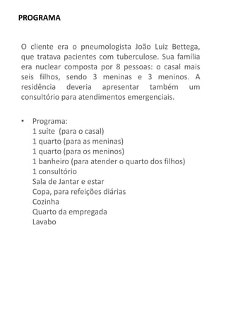 PROGRAMA 
O cliente era o pneumologista João Luiz Bettega, que tratava pacientes com tuberculose. Sua família era nuclear composta por 8 pessoas: o casal mais seis filhos, sendo 3 meninas e 3 meninos. A residência deveria apresentar também um consultório para atendimentos emergenciais. 
•Programa: 1 suíte (para o casal) 1 quarto (para as meninas) 1 quarto (para os meninos) 1 banheiro (para atender o quarto dos filhos) 1 consultório Sala de Jantar e estar Copa, para refeições diárias Cozinha Quarto da empregada Lavabo  