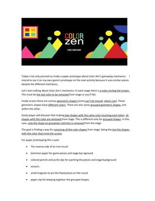 Today I not only planned as made a paper prototype about Color Zen's gameplay mechanics. I
intend to use it on my own game's prototype on the next activity because it uses similar pieces
despite the different mechanics.
Let's start talking about Color Zen's mechanics: In each stage there is a color circling the screen.
This must be the last color to be removed from stage or you'll fail.
Inside screen there are various geometric shapes (some can't be moved, others can). These
geometric shapes have different colors. There are also some grouped geometric shapes, one
within the other.
Easily player will discover that making two shapes with the same color touching each other; all
shapes with this color are removed from stage. This is different only for grouped shapes. In this
case, only the shape on grouping's extrmity is removed from the stage.
The goal is finding a way for removing all the color shapes from stage, being the last the shapes
with the color that circle the screen.
For paper prototyping this I used:
 The reverse side of an iron mural
 Common paper for game pieces and stage bac kground
 colored pencils and acrilic dye for painting the pieces and stage background
 scissors
 small magnets to pin the fixed pieces on the mural
 paper clip for keeping togheter the grouped shapes.
 
