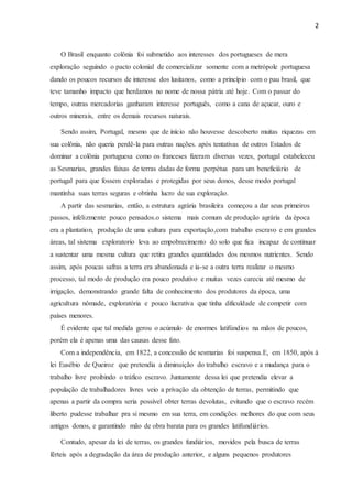 2
O Brasil enquanto colônia foi submetido aos interesses dos portugueses de mera
exploração seguindo o pacto colonial de comercializar somente com a metrópole portuguesa
dando os poucos recursos de interesse dos lusitanos, como a princípio com o pau brasil, que
teve tamanho impacto que herdamos no nome de nossa pátria até hoje. Com o passar do
tempo, outras mercadorias ganharam interesse português, como a cana de açucar, ouro e
outros minerais, entre os demais recursos naturais.
Sendo assim, Portugal, mesmo que de início não houvesse descoberto muitas riquezas em
sua colônia, não queria perdê-la para outras nações. após tentativas de outros Estados de
dominar a colônia portuguesa como os franceses fizeram diversas vezes, portugal estabeleceu
as Sesmarias, grandes faixas de terras dadas de forma perpétua para um beneficiário de
portugal para que fossem exploradas e protegidas por seus donos, desse modo portugal
mantinha suas terras seguras e obtinha lucro de sua exploração.
A partir das sesmarias, então, a estrutura agrária brasileira começou a dar seus primeiros
passos, infelizmente pouco pensados.o sistema mais comum de produção agrária da época
era a plantation, produção de uma cultura para exportação,com trabalho escravo e em grandes
áreas, tal sistema exploratorio leva ao empobrecimento do solo que fica incapaz de continuar
a sustentar uma mesma cultura que retira grandes quantidades dos mesmos nutrientes. Sendo
assim, após poucas safras a terra era abandonada e ia-se a outra terra realizar o mesmo
processo, tal modo de produção era pouco produtivo e muitas vezes carecia até mesmo de
irrigação, demonstrando grande falta de conhecimento dos produtores da época, uma
agricultura nômade, exploratória e pouco lucrativa que tinha dificuldade de competir com
países menores.
É evidente que tal medida gerou o acúmulo de enormes latifúndios na mãos de poucos,
porém ela é apenas uma das causas desse fato.
Com a independência, em 1822, a concessão de sesmarias foi suspensa.E, em 1850, após à
lei Eusébio de Queiroz que pretendia a diminuição do trabalho escravo e a mudança para o
trabalho livre proibindo o tráfico escravo. Juntamente dessa lei que pretendia elevar a
população de trabalhadores livres veio a privação da obtenção de terras, permitindo que
apenas a partir da compra seria possível obter terras devolutas, evitando que o escravo recém
liberto pudesse trabalhar pra si mesmo em sua terra, em condições melhores do que com seus
antigos donos, e garantindo mão de obra barata para os grandes latifundiários.
Contudo, apesar da lei de terras, os grandes fundiários, movidos pela busca de terras
férteis após a degradação da área de produção anterior, e alguns pequenos produtores
 