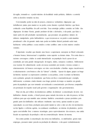 4
da região, tornando-se o poder máximo da localidade tendo policiais, dinheiro e controle
sobre as decisões tomadas na área.
Com tamanho poder na mão de poucos, criaram-se verdadeiras oligarquias que
trabalhavam juntas para manter-se no poder, como durante o período histórico que ficara
conhecido como República do café com leite. Essa estratégia política consistia na União das
oligarquias de minas Gerais, grande produtor de leite e derivados, e são paulo, que fazia a
maior parte do café produzido nacionalmente, que possuiam um grandioso número de
eleitores manipulados pelos latifundiários e que revezavam-se no poder a cada mandato
presidencial a fim de garantir ainda mais poder no âmbito federal podendo seder mais
facilmente verbas publicas a seus estados e evitar conflitos entre os dois maiores estados
votantes.
É inportante ressaltar que durante anos houve a supremacia euroepeia no Brasil colocando
o homem branco, heterossexual e capitalista como superior as demais etnias. Por conta disso o
racismo com negros e índios ia sendo internalizado na população local a pesar de ser
constituida por uma grande miscigenação de negros, indios, europeus e asiáticos. Infelizmente
esse racismo foi culturalmente aceito em nossa sociedade por séculos e tornou comum o
relacionamento de brancos com negros ser visto com desdenho e familias negras incentivarem
o relacionamento com brancos a fim de “clarear" a família. Apesar de alguns grupos ao longo
da história nacional se expressarem contrários a essa prática, como é comum na literatura
com a primeira geração do romantismo que botou em foco o nacionalismo,por exemplo,
infelizmente a estrutura criada durante esse longo período de tempo se mantém em grande
parte da população que vem tentando ser reeducada e conscientizada por diversas campanhas
em promoção do respeito racial pelo governo e organizações não governamentais.
Hoje em dia, por reflexo do desinteresse público de diminuir a concentração da terra nos
latifúndios durante séculos, o brasil possui quase metade das terras na mão de poucos, tal fato
colabora para que seja mantida uma estrutura fundiária concentrada e pouco produtiva pois
grande parte dos latifúndios não utilizam totalmente suas terras, apenas usando-as para
especulação ou com baixa produção para poder manter-se ativo e não ser alvo de movimentos
ou leis ligados a reforma agrária, ou continuam semelhantes ao sistema de plantation, porém
agora com trabalho livre e maiores tecnologias para o aproveitamento dos recuscos, mas ainda
focado na exportação da produção e não na comercialização interna da mesma.
Em contra partida à concentração das terras nos latifundios, os minifundios geram mais
empregos, possuem maior parcela na produção de alimentos e são quem verdadeiramente
 