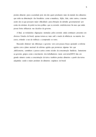 5
produz alimento para a sociedade pois são eles quem produzem mais da metade dos alimentos
que estão na alimentação dos brasileiros como a mandioca, feijão, leite, entre outros, e mesmo
assim são os que possuem maior dificuldade para obtenção de subsídio governamental por
conta da estrutura de poder na área política que os coronéis estabeleceram há anos que ainda
possui fortes influencia nas decisões do governo.
A final, as verdadeiras oligarquias montadas pelos coronéis ainda continuam presentes em
diversos Estados do brasil, apenas tornou-se mais sutil o modo de influência na maioria dos
casos, evitando o uso de violência e comprando os votos.
Buscando diminuir tais diferenças o governo vem com poucas forças apoiando a reforma
agrária com o plano nacional de reforma agrária que promoveu algumas leis que
,infelizmente, caminham a passos curtos contra séculos de concentração fundiária. Juntamente
ao governo grupos como o movimento dos trabalhadores rurais sem terra(MST) luta em
grande número contra a concentração de terra e também produz alimentos a partir das terras
adquiridas sendo o maior produtor de alimentos orgânicos do brasil.
 
