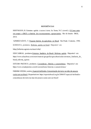 6
REFERÊNCIAS
HOFFMANN, R. Estrutura agrária e acesso à terra. In: Senra, N.C. (coord.). O Censo entra
em campo: o IBGE e a história dos recenseamentos agropecuários. Rio de Janeiro: IBGE,
2014.
SZMRECSÁNYI, T. Pequena história da agricultura no Brasil. São Paulo: Contexto, 1990.
KERDANA, produtora. Reforma agrária no brasil. Disponível em:
http://reforma-agraria-no-brasil.info/
EDUCABRAS, produtora.Estrutura fundiária do Brasil- Reforma agrária. Disponível em:
https://www.educabras.com/enem/materia/geografia/agricultura/aulas/estrutura_fundiaria_do_
brasil_reforma_agraria
ESTUDO PRÁTICO, produtora. Coronelismo- História e características. Disponível em:
https://www.estudopratico.com.br/coronelismo-historia-e-caracteristicas/
FABIANA VEZZALI, autora. Especial latifúndio- Concentração de terra na mão de poucos
custa caro ao Brasil. Disponível em: https://reporterbrasil.org.br/2006/07/especial-latifundio-
concentracao-de-terra-na-mao-de-poucos-custa-caro-ao-brasil/
 