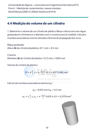 Universidade do Algarve – Licenciatura em Engenharia Informática(FCT)
Física I - Medição de comprimentos, massas e tempos.
Daniel Maryna (64611) | Rafael Venâncio (61914)
10
4.4 Medição do volume de um cilindro
1. Determine o volume de um cilindro de plástico. Meça a altura com uma régua
graduada em milímetros e o diâmetro com a craveira (uma só medida). Calcule a
incerteza associada ao volume utilizado a fórmula de propagação dos erros.
Régua graduada:
Altura (h) do cilindro de plástico: 47,1 mm ± 0,5 mm
Craveira:
Diâmetro (d) do cilindro de plástico: 13,13 mm ± 0,025 mm
Volume do cilindro de plástico:
𝑽 = 𝜋
𝑑2
4
ℎ = 𝜋
13,132
4
47,1 = 6377,3498 𝑚𝑚3
Cálculo da incerteza associada ao volume (𝜺 𝑽):
𝜺 𝒅 = 0,025 𝑚𝑚 | 𝜺 𝒉 = 0,5 𝑚𝑚
𝜺 𝑽 = 𝜋
𝑑
2
𝜀 𝑑 𝜀ℎ = 𝜋
13,13
2
0,025× 0,5 = 0,2578 𝑚𝑚3
 