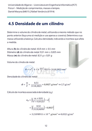 Universidade do Algarve – Licenciatura em Engenharia Informática(FCT)
Física I - Medição de comprimentos, massas e tempos.
Daniel Maryna (64611) | Rafael Venâncio (61914)
12
4.5 Densidade de um cilindro
Determine o volume do cilindro de metal, utilizando o mesmo método que no
ponto anterior (faça uma só medição e use apenas a craveira). Determine a sua
massa utilizando a balança. Calcule a densidade, indicando a incerteza que afeta
a medida.
Altura (h) do cilindro de metal: 43,9 mm ± 0,5 mm
Diâmetro (d) do cilindro de metal: 9,51 mm ± 0,025 mm
Massa (m) do cilindro de metal: 8,51 g ± 0,01 g
Volume do cilindro de metal:
𝑽 = 𝜋
𝑑2
4
ℎ = 𝜋
9,512
4
43,9 = 3118,2823 𝑚𝑚3
Densidade do cilindro de metal:
𝒅 =
𝑚
𝑉
=
8,51
3118,2823
= 0,0027 𝑔/𝑚𝑚3
⇔ 2,7 g/𝑐𝑚3
Cálculo da incerteza associada à densidade (𝜺 𝒅):
𝜺 𝒅 = |(
𝑚 + 0,01
𝑉 + 0,0125
)− 𝑑|
= |(
8,52
3118,4690
) −0,0027|
= 3.21098911× 10−5
𝑔/𝑚𝑚3
⇔ 0,0321 g/cm3
 
