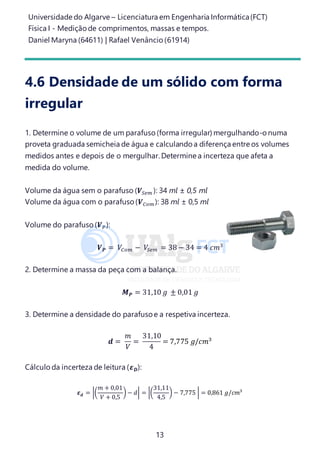 Universidade do Algarve – Licenciatura em Engenharia Informática(FCT)
Física I - Medição de comprimentos, massas e tempos.
Daniel Maryna (64611) | Rafael Venâncio (61914)
13
4.6 Densidade de um sólido com forma
irregular
1. Determine o volume de um parafuso(forma irregular) mergulhando-o numa
proveta graduada semicheia de água e calculando a diferença entre os volumes
medidos antes e depois de o mergulhar. Determine a incerteza que afeta a
medida do volume.
Volume da água sem o parafuso (𝑽𝑆𝑒𝑚 ): 34 ml ± 0,5 ml
Volume da água com o parafuso(𝑽 𝐶𝑜𝑚): 38 ml ± 0,5 ml
Volume do parafuso(𝑽 𝑃):
𝑽 𝑷 = 𝑉𝐶𝑜𝑚 − 𝑉𝑆𝑒𝑚 = 38 − 34 = 4 𝑐𝑚3
2. Determine a massa da peça com a balança.
𝑴 𝑷 = 31,10 𝑔 ± 0,01 𝑔
3. Determine a densidade do parafusoe a respetiva incerteza.
𝒅 =
𝑚
𝑉
=
31,10
4
= 7,775 𝑔/𝑐𝑚3
Cálculo da incerteza de leitura (𝜺 𝑫):
𝜺 𝒅 = |(
𝑚 + 0,01
𝑉 + 0,5
) − 𝑑| = |(
31,11
4,5
) − 7,775 | = 0,861 𝑔/𝑐𝑚3
 