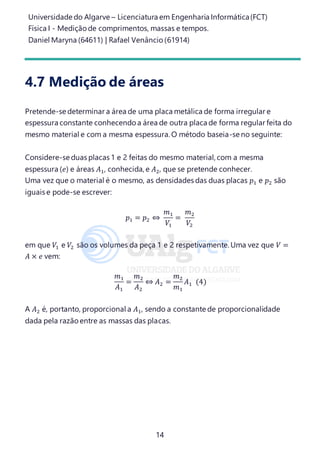 Universidade do Algarve – Licenciatura em Engenharia Informática(FCT)
Física I - Medição de comprimentos, massas e tempos.
Daniel Maryna (64611) | Rafael Venâncio (61914)
14
4.7 Medição de áreas
Pretende-se determinar a área de uma placa metálica de forma irregular e
espessura constante conhecendo a área de outra placa de forma regular feita do
mesmo material e com a mesma espessura. O método baseia-se no seguinte:
Considere-se duas placas 1 e 2 feitas do mesmo material, com a mesma
espessura (𝑒) e áreas 𝐴1, conhecida, e 𝐴2, que se pretende conhecer.
Uma vez que o material é o mesmo, as densidades das duas placas 𝑝1 e 𝑝2 são
iguais e pode-se escrever:
𝑝1 = 𝑝2 ⇔
𝑚1
𝑉1
=
𝑚2
𝑉2
em que 𝑉1 e 𝑉2 são os volumes da peça 1 e 2 respetivamente. Uma vez que 𝑉 =
𝐴 × 𝑒 vem:
𝑚1
𝐴1
=
𝑚2
𝐴2
⇔ 𝐴2 =
𝑚2
𝑚1
𝐴1 (4)
A 𝐴2 é, portanto, proporcional a 𝐴1, sendo a constante de proporcionalidade
dada pela razão entre as massas das placas.
 