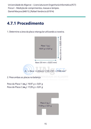 Universidade do Algarve – Licenciatura em Engenharia Informática(FCT)
Física I - Medição de comprimentos, massas e tempos.
Daniel Maryna (64611) | Rafael Venâncio (61914)
15
4.7.1 Procedimento
1. Determine a área da placa retangularutilizando a craveira.
𝐴1 = 𝐵𝑎𝑠𝑒 × 𝐴𝑙𝑡𝑢𝑟𝑎 = 50 × 50 = 2500 𝑚𝑚2
2. Pese ambas as placas na balança.
Peso da Placa 1 (𝒎 𝟏): 19,97 g ± 0,01 g
Peso da Placa 2 (𝒎 𝟐): 17,09 g ± 0,01 g
Placa 1 (𝑝1)
19,97 g ± 0,01 g
Base (50 mm ± 0,025 mm)
Altura(50mm±0,025mm)
Placa 2 (𝑝2)
17,09 g ± 0,01 g
 