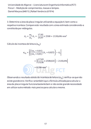 Universidade do Algarve – Licenciatura em Engenharia Informática(FCT)
Física I - Medição de comprimentos, massas e tempos.
Daniel Maryna (64611) | Rafael Venâncio (61914)
17
3. Determine a área da placa irregular utilizando a equação 4, bem como a
respetiva incerteza. Compare este resultado com a área estimada considerando-a
constituída por retângulos.
𝐴2 =
𝑚2
𝑚1
𝐴1 =
17,02
19,97
× 2500 = 2130,696 𝑚𝑚2
Cálculo da incerteza de leitura (𝜺 𝑨 𝟐
):
𝜺 𝑨 𝟐
= |(
( 𝑚2 + 0,01)
( 𝑚1 + 0,01)
( 𝐴1 + 0,025))− 𝐴2|
= |(
17,03
19,98
× 2500,025) − 2130,696|
= 0,206 𝑚𝑚2
Observando o resultado obtido da incerteza de leitura (𝜺 𝑨 𝟐
), verifica-se que não
existe grande erro. Verifica-setambém que a fórmula utilizada para calcular a
área da placa irregular funciona bastante bem e não existe grande necessidade
em utilizar outro método mais precisopara calculara mesma.
 