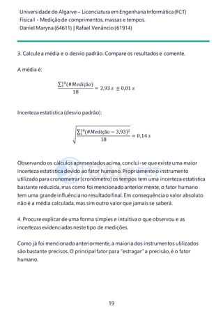 Universidade do Algarve – Licenciatura em Engenharia Informática(FCT)
Física I - Medição de comprimentos, massas e tempos.
Daniel Maryna (64611) | Rafael Venâncio (61914)
19
3. Calcule a média e o desvio padrão. Compare os resultados e comente.
A média é:
∑ (#𝑀𝑒𝑑𝑖çã𝑜)18
1
18
= 3,93 𝑠 ± 0,01 𝑠
Incerteza estatística (desvio padrão):
√
∑ (#𝑀𝑒𝑑𝑖çã𝑜 − 3,93)218
1
18
= 0,14 𝑠
Observando os cálculos apresentados acima, conclui-se que existe uma maior
incerteza estatística devido ao fator humano. Propriamente o instrumento
utilizado para cronometrar (cronómetro) os tempos tem uma incerteza estatística
bastante reduzida, mas como foi mencionado anterior mente, o fator humano
tem uma grande influênciano resultado final. Em consequênciao valor absoluto
não é a média calculada, mas sim outro valor que jamais se saberá.
4. Procure explicar de uma forma simples e intuitiva o que observou e as
incertezas evidenciadas neste tipo de medições.
Como já foi mencionado anteriormente, a maioria dos instrumentos utilizados
são bastante precisos.O principal fator para “estragar”a precisão, é o fator
humano.
 