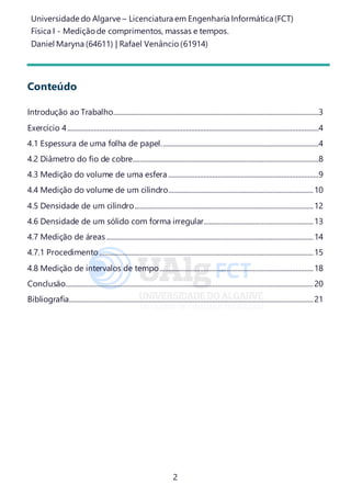 Universidade do Algarve – Licenciatura em Engenharia Informática(FCT)
Física I - Medição de comprimentos, massas e tempos.
Daniel Maryna (64611) | Rafael Venâncio (61914)
2
Conteúdo
Introdução ao Trabalho....................................................................................................................3
Exercício 4..............................................................................................................................................4
4.1 Espessura de uma folha de papel.........................................................................................4
4.2 Diâmetro do fio de cobre.........................................................................................................8
4.3 Medição do volume de uma esfera.....................................................................................9
4.4 Medição do volume de um cilindro..................................................................................10
4.5 Densidade de um cilindro.....................................................................................................12
4.6 Densidade de um sólido com forma irregular..............................................................13
4.7 Medição de áreas.....................................................................................................................14
4.7.1 Procedimento.........................................................................................................................15
4.8 Medição de intervalos de tempo.......................................................................................18
Conclusão............................................................................................................................................20
Bibliografia..........................................................................................................................................21
 