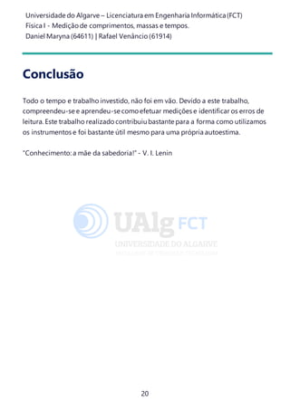 Universidade do Algarve – Licenciatura em Engenharia Informática(FCT)
Física I - Medição de comprimentos, massas e tempos.
Daniel Maryna (64611) | Rafael Venâncio (61914)
20
Conclusão
Todo o tempo e trabalho investido, não foi em vão. Devido a este trabalho,
compreendeu-se e aprendeu-se como efetuar medições e identificar os erros de
leitura. Este trabalho realizado contribuiubastante para a forma como utilizamos
os instrumentos e foi bastante útil mesmo para uma própria autoestima.
“Conhecimento: a mãe da sabedoria!”- V. I. Lenin
 