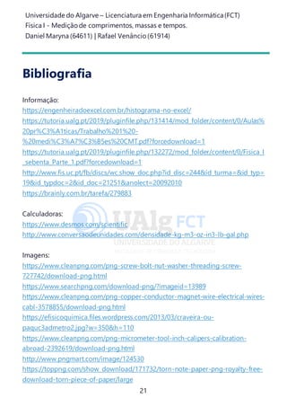 Universidade do Algarve – Licenciatura em Engenharia Informática(FCT)
Física I - Medição de comprimentos, massas e tempos.
Daniel Maryna (64611) | Rafael Venâncio (61914)
21
Bibliografia
Informação:
https://engenheiradoexcel.com.br/histograma-no-excel/
https://tutoria.ualg.pt/2019/pluginfile.php/131414/mod_folder/content/0/Aulas%
20pr%C3%A1ticas/Trabalho%201%20-
%20medi%C3%A7%C3%B5es%20CMT.pdf?forcedownload=1
https://tutoria.ualg.pt/2019/pluginfile.php/132272/mod_folder/content/0/Fisica_I
_sebenta_Parte_1.pdf?forcedownload=1
http://www.fis.uc.pt/fb/discs/wc.show_doc.php?id_disc=244&id_turma=&id_typ=
19&id_typdoc=2&id_doc=21251&anolect=20092010
https://brainly.com.br/tarefa/279883
Calculadoras:
https://www.desmos.com/scientific
http://www.conversaodeunidades.com/densidade-kg-m3-oz-in3-lb-gal.php
Imagens:
https://www.cleanpng.com/png-screw-bolt-nut-washer-threading-screw-
727742/download-png.html
https://www.searchpng.com/download-png/?imageid=13989
https://www.cleanpng.com/png-copper-conductor-magnet-wire-electrical-wires-
cabl-3578855/download-png.html
https://efisicoquimica.files.wordpress.com/2013/03/craveira-ou-
paquc3admetro2.jpg?w=350&h=110
https://www.cleanpng.com/png-micrometer-tool-inch-calipers-calibration-
abroad-2392619/download-png.html
http://www.pngmart.com/image/124530
https://toppng.com/show_download/171732/torn-note-paper-png-royalty-free-
download-torn-piece-of-paper/large
 