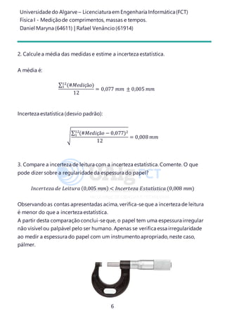 Universidade do Algarve – Licenciatura em Engenharia Informática(FCT)
Física I - Medição de comprimentos, massas e tempos.
Daniel Maryna (64611) | Rafael Venâncio (61914)
6
2. Calcule a média das medidas e estime a incerteza estatística.
A média é:
∑ (#𝑀𝑒𝑑𝑖çã𝑜)12
1
12
= 0,077 𝑚𝑚 ± 0,005 𝑚𝑚
Incerteza estatística (desvio padrão):
√
∑ (#𝑀𝑒𝑑𝑖çã𝑜 − 0,077)212
1
12
= 0,008 𝑚𝑚
3. Compare a incerteza de leitura com a incerteza estatística. Comente. O que
pode dizer sobre a regularidade da espessura do papel?
𝐼𝑛𝑐𝑒𝑟𝑡𝑒𝑧𝑎 𝑑𝑒 𝐿𝑒𝑖𝑡𝑢𝑟𝑎 (0,005 𝑚𝑚) < 𝐼𝑛𝑐𝑒𝑟𝑡𝑒𝑧𝑎 𝐸𝑠𝑡𝑎𝑡í𝑠𝑡𝑖𝑐𝑎 (0,008 𝑚𝑚)
Observando as contas apresentadas acima, verifica-se que a incerteza de leitura
é menor do que a incerteza estatística.
A partir desta comparação conclui-se que, o papel tem uma espessura irregular
não visível ou palpável pelo ser humano. Apenas se verifica essa irregularidade
ao medir a espessura do papel com um instrumento apropriado, neste caso,
pálmer.
 