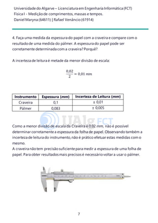 Universidade do Algarve – Licenciatura em Engenharia Informática(FCT)
Física I - Medição de comprimentos, massas e tempos.
Daniel Maryna (64611) | Rafael Venâncio (61914)
7
4. Faça uma medida da espessura do papel com a craveira e compare com o
resultado de uma medida do pálmer. A espessura do papel pode ser
corretamente determinada com a craveira?Porquê?
A incerteza de leitura é metade da menor divisão de escala:
0,02
2
= 0,01 𝑚𝑚
Como a menor divisão de escala da Craveira é 0,02 mm, não é possível
determinar corretamente a espessura da folha de papel. Observando também a
incerteza de leitura do instrumento, não é prático efetuar estas medidas com o
mesmo.
A craveira não tem precisão suficiente para medir a espessura de uma folha de
papel. Para obter resultados mais precisos é necessário voltar a usar o pálmer.
Instrumento Espessura (mm) Incerteza de Leitura (mm)
Craveira 0,1 ± 0,01
Pálmer 0,083 ± 0,005
 
