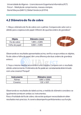 Universidade do Algarve – Licenciatura em Engenharia Informática(FCT)
Física I - Medição de comprimentos, massas e tempos.
Daniel Maryna (64611) | Rafael Venâncio (61914)
8
4.2 Diâmetrodo fio de cobre
1. Meça o diâmetro do fio de cobre com o pálmer. Compare este valor com o
obtido para a espessura do papel. Diferem de quantas ordens de grandeza?
Objeto Diâmetro (mm)
Fio de cobre 1,893 ± 0,005
Folha de papel 0,083 ± 0,005
Observando os resultados apresentados acima, verifica-se que ambos os objetos,
fio de cobre e folha de papel, têm uma diferença de duas ordens de grandeza
entre si.
2. Faça a mesma medida recorrendo a uma craveira. Compare com o resultado
obtido anteriormente. O diâmetro do fio pode ser corretamente determinado
com uma craveira?Porquê?
Instrumento Diâmetro (mm)
Pálmer 1,893 ± 0,005
Craveira 1,92 ± 0,01
Observando os resultados da tabela acima, a medida do diâmetro considera-se
igualmente correta em ambos os instrumentos.
Para a finalidade do fio de cobre, não existe qualquer necessidade em obter
resultados mais precisos. A craveira desempenha perfeitamente a sua função.
 