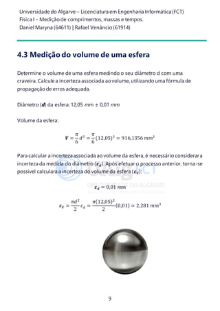 Universidade do Algarve – Licenciatura em Engenharia Informática(FCT)
Física I - Medição de comprimentos, massas e tempos.
Daniel Maryna (64611) | Rafael Venâncio (61914)
9
4.3 Medição do volume de uma esfera
Determine o volume de uma esfera medindo o seu diâmetro d com uma
craveira. Calcule a incerteza associada ao volume, utilizando uma fórmula de
propagação de erros adequada.
Diâmetro (d) da esfera: 12,05 mm ± 0,01 mm
Volume da esfera:
𝑽 =
𝜋
6
𝑑3
=
𝜋
6
(12,05)3
= 916,1356 𝑚𝑚3
Para calcular a incertezaassociada ao volume da esfera, é necessário considerara
incerteza da medida do diâmetro (𝜺 𝒅). Após efetuar o processo anterior, torna-se
possível calculara a incerteza do volume da esfera (𝜺 𝑽):
𝜺 𝒅 = 0,01 𝑚𝑚
𝜺 𝑽 =
𝜋𝑑2
2
𝜀 𝑑 =
𝜋(12,05)2
2
(0,01) = 2,281 𝑚𝑚3
 