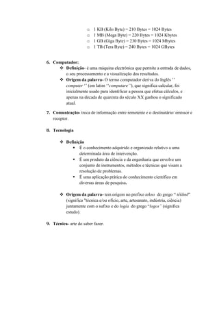 o 1 KB (Kilo Byte) = 210 Bytes = 1024 Bytes
o 1 MB (Mega Byte) = 220 Bytes = 1024 Kbytes
o 1 GB (Giga Byte) = 230 Bytes = 1024 Mbytes
o 1 TB (Tera Byte) = 240 Bytes = 1024 GBytes
6. Computador:
 Definição- é uma máquina electrónica que permite a entrada de dados,
o seu processamento e a visualização dos resultados.
 Origem da palavra- O termo computador deriva do Inglês ‟‟
computer „‟ (em latim „„computare’’), que significa calcular, foi
inicialmente usado para identificar a pessoa que efetua cálculos, e
apenas na década de quarenta do século XX ganhou o significado
atual.
7. Comunicação- troca de informação entre remetente e o destinatário/ emissor e
receptor.
8. Tecnologia
 Definição
 É o conhecimento adquirido e organizado relativo a uma
determinada área de intervenção.
 É um produto da ciência e da engenharia que envolve um
conjunto de instrumentos, métodos e técnicas que visam a
resolução de problemas.
 É uma aplicação prática do conhecimento científico em
diversas áreas de pesquisa.
 Origem da palavra- tem origem no prefixo tekno do grego “ tékhnē”
(significa "técnica e/ou ofício, arte, artesanato, indústria, ciência)
juntamente com o sufixo e do logía do grego “logos” (significa
estudo).
9. Técnica- arte do saber fazer.
 