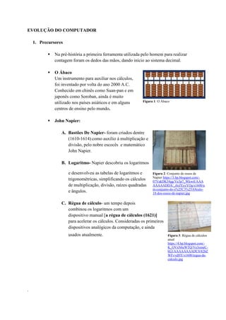 EVOLUÇÃO DO COMPUTADOR
1. Precursores
 Na pré-história a primeira ferramenta utilizada pelo homem para realizar
contagem foram os dedos das mãos, dando início ao sistema decimal.
 O Ábaco
Um instrumento para auxiliar nos cálculos,
foi inventado por volta do ano 2000 A.C.
Conhecido em chinês como Suan-pan e em
japonês como Soroban, ainda é muito
utilizado nos países asiáticos e em alguns
centros de ensino pelo mundo.
 John Napier:
A. Bastões De Napier- foram criados dentre
(1610-1614) como auxílio à multiplicação e
divisão, pelo nobre escocês e matemático
John Napier.
B. Logaritmo- Napier descobriu os logaritmos
e desenvolveu as tabelas de logaritmos e
trigonométricas, simplificando os cálculos
de multiplicação, divisão, raízes quadradas
e ângulos.
C. Régua de cálculo- um tempo depois
combinou os logaritmos com um
dispositivo manual [a régua de cálculos (1621)]
para acelerar os cálculos. Consideradas os primeiros
dispositivos analógicos da computação, e ainda
usados atualmente.
.
Figura 1: O Ábaco
Figura 2: Conjunto de ossos de
Napier https://3.bp.blogspot.com/-
07VakDK54gg/Ve3p7_WkwrI/AAA
AAAAADDA/_rIoJYyyYOg/s1600/u
m-conjunto-do-s%25C3%25A9culo-
18-dos-ossos-de-napier.jpg
Figura 3: Régua de cálculos
atual
https://4.bp.blogspot.com/-
K_OVxN6eWTQ/Ve3omeC-
bLI/AAAAAAAADC0/82bZ
WFvvdHY/s1600/regua-de-
calculo.jpg
 