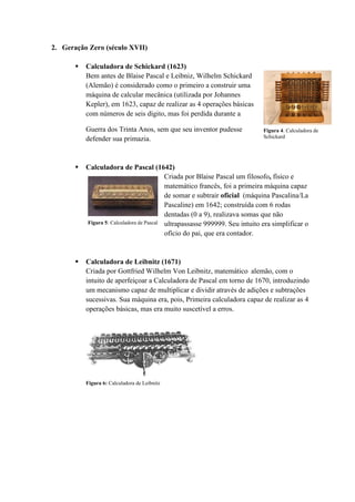 2. Geração Zero (século XVII)
 Calculadora de Schickard (1623)
Bem antes de Blaise Pascal e Leibniz, Wilhelm Schickard
(Alemão) é considerado como o primeiro a construir uma
máquina de calcular mecânica (utilizada por Johannes
Kepler), em 1623, capaz de realizar as 4 operações básicas
com números de seis dígito, mas foi perdida durante a
Guerra dos Trinta Anos, sem que seu inventor pudesse
defender sua primazia.
 Calculadora de Pascal (1642)
Criada por Blaise Pascal um filosofo, físico e
matemático francês, foi a primeira máquina capaz
de somar e subtrair oficial (máquina Pascalina/La
Pascaline) em 1642; construída com 6 rodas
dentadas (0 a 9), realizava somas que não
ultrapassasse 999999. Seu intuito era simplificar o
ofício do pai, que era contador.
 Calculadora de Leibnitz (1671)
Criada por Gottfried Wilhelm Von Leibnitz, matemático alemão, com o
intuito de aperfeiçoar a Calculadora de Pascal em torno de 1670, introduzindo
um mecanismo capaz de multiplicar e dividir através de adições e subtrações
sucessivas. Sua máquina era, pois, Primeira calculadora capaz de realizar as 4
operações básicas, mas era muito suscetível a erros.
Figura 5: Calculadora de Pascal
Figura 4: Calculadora de
Schickard
Figura 6: Calculadora de Leibnitz
 
