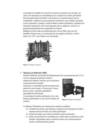 constituída de unidade de controle de memória, aritmética, de entrada e de
saída. Sua operação era comandada por um conjunto de cartões perfurados;
Seu principal mérito foi definir e dar forma aos conceitos básicos de um
computador: módulos de armazenamento (memória), uma unidade operadora
(com 4 operações), entrada e saída de dados (cartões perfurados), sequência de
instruções (programa). Ela criou programas para a máquina e tornou-se a
primeira programadora de computador do mundo.
Babbage investiu toda sua fortuna pessoal e de seu filho, que com ele
trabalhou durante anos, na construção de sua máquina Analítica, vindo a
falecer em 1871, sem findar a sua construção.
 Máquina de Hollerith (1886)
Herman Hellerith, funcionário do Departamento de recenseamento dos E.U.A,
cria sua máquina de perfurar cartões e
máquina de tabular e ordenar, que revoluciona
o processamento de dados.
Aumentou a velocidade de processamento dos
dados do censo (tempo: 10 anos para 3 anos),
baixou custos, aumentou qualidade e
quantidade da informação
A tecnologia de cartões perfurados teve vasta
difusão (perfurando-se cerca de 56 milhões de
cartões).
A máquina Tabuladora era composta das seguintes unidades.
a) Unidade de controle, que dirigiria a sequência das operações de toda a
máquina através de furos em cartões perfurados.
b) Entrada de dados, que utilizava também cartões perfurados.
c) Saída, que perfuraria os resultados em cartões para uso posterior como
entrada, aumentando assim a memória interna com armazenamento
externo, indefinidamente grande.
Figura 11: Maquina Analítica
Figura 12: Maquina Tabuladora
 