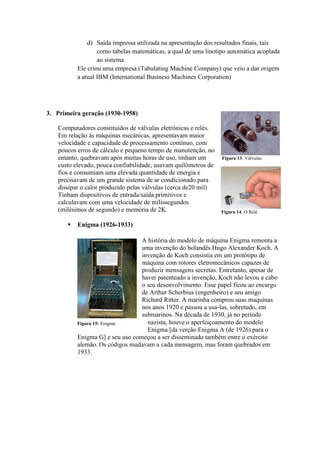d) Saída impressa utilizada na apresentação dos resultados finais, tais
como tabelas matemáticas, a qual de uma linotipo automática acoplada
ao sistema.
Ele criou uma empresa (Tabulating Machine Company) que veio a dar origem
a atual IBM (International Business Machines Corporation)
3. Primeira geração (1930-1958)
Computadores constituídos de válvulas eletrônicas e relés.
Em relação às máquinas mecânicas, apresentavam maior
velocidade e capacidade de processamento contínuo, com
poucos erros de cálculo e pequeno tempo de manutenção, no
entanto, quebravam após muitas horas de uso, tinham um
custo elevado, pouca confiabilidade, usavam quilômetros de
fios e consumiam uma elevada quantidade de energia e
precisavam de um grande sistema de ar condicionado para
dissipar o calor produzido pelas válvulas (cerca de20 mil)
Tinham dispositivos de entrada/saída primitivos e
calculavam com uma velocidade de milissegundos
(milésimos de segundo) e memória de 2K.
 Enigma (1926-1933)
A história do modelo de máquina Enigma remonta a
uma invenção do holandês Hugo Alexander Koch. A
invenção de Koch consistia em um protótipo de
máquina com rotores eletromecânicos capazes de
produzir mensagens secretas. Entretanto, apesar de
haver patenteado a invenção, Koch não levou a cabo
o seu desenvolvimento. Esse papel ficou ao encargo
de Arthur Scherbius (engenheiro) e seu amigo
Richard Ritter. A marinha comprou suas maquinas
nos anos 1920 e passou a usa-las, sobretudo, em
submarinos. Na década de 1930, já no período
nazista, houve o aperfeiçoamento do modelo
Enigma [da verção Enigma A (de 1926) para o
Enigma G] e seu uso começou a ser disseminado também entre o exército
alemão. Os códigos mudavam a cada mensagem, mas foram quebrados em
1933.
Figura 13: Válvulas
Figura 14: O Relé
Figura 15: Enigma
 