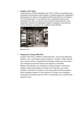  MARK I (1937-1944)
Criado durante a II Guerra Mundial (entre 1937 e 1944) era considerado uma
calculadora eletromecânica muito grande e o primeiro projeto de computador e
idealizada por H. Aiken na Universidade de Harvard media 2,5 m de altura e
18 m de comprimento. Foi um Hibrido, pois as operações internas eram
controladas por relés e os cálculos eram realizados mecanicamente, assim,
integrando conceitos de computadores digitais e analógicos, pois tinha um
sistema eletrônico e mecânico em simultâneo nela embutido.
 Maquina de Turing (1940-1941)
O inglês Alan Turing trabalhou no Bletchley Park –centro de decodificação
britânica, criou uma máquina capaz de decifrar o “Enigma” código utilizado
pelos nazistas, durante a Segunda Guerra Mundial, dando assim aos aliados
uma vantagem que permitiu derrotar mais depressa a Alemanhã.
Máquina automatizada, que materializava a lógica humana e solucionava
qualquer cálculo representado no formato de um algoritmo, que seriam
exibidos no formato de instruções a serem processadas de forma mecânica,
dentro da própria máquina. O envolvimento de Turing na sua concepção e
construção foi mantido secreto até 1996. E considerada como o protótipo das
maquinas atuais.
Figura 16: Mark 1
 