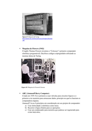  Maquina de Flowers (1942)
O inglês Thomas Flowers inventou o “Colossus” ( primeiro computador
eletrônico programável). Decifrava códigos criptografados utilizando as
mesmas ideias de Turing.
 ABC (Atanasoff Berry Computer)
Criado em 1939. Foi o primeiro a usar válvulas para circuitos lógicos e o
primeiro a ter memória para armazenar dados, princípio no qual se baseiam os
computadores digitais.
Atanasoff levou 4 princípios em consideração em seu projeto de computador:
a) Usar eletricidade e eletrônica como meio;
b) Recorrer à lógica binária para as operações;
c) Usar um condensador para memória que pudesse ser regenerado para
evitar intervalos;
Figura 17: Maquina de Turing
http://piano.dsi.uminho.pt/museuv/imagens/bomba
.jpg
Figura 18: Maquina de Flowers/Colossus
 