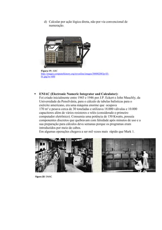 d) Calcular por ação lógica direta, não por via convencional de
numeração.
 ENIAC (Electronic Numeric Integrator and Calculator):
Foi criado inicialmente entre 1943 e 1946 por J.P. Eckert e John Mauchly, da
Universidade da Pensilvânia, para o cálculo de tabelas balísticas para o
exército americano, era uma máquina enorme que ocupava
170 m² e pesava cerca de 30 toneladas e utilizava 18.000 válvulas e 10.000
capacitores além de vários resistores e relés (considerado o primeiro
computador eletrônico). Consumia uma potência de 150 Kwatts, possuía
componentes discretos que quebravam com falsidade após minutos de uso e a
sua preparação para cálculos deva semanas porque os programas eram
introduzidos por meio de cabos.
Em algumas operações chegava a ser mil vezes mais rápido que Mark 1.
Figura 20: ENIAC
Figura 19: ABC
http://images.computerhistory.org/revonline/images/500002003p-03-
01.jpg?w=600
 