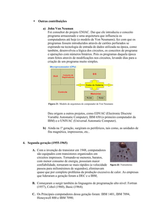  Outras contribuições
a) John Von Neuman
Foi consultor do projeto ENIAC. Dai que ele introduziu o conceito
programa armazenado e uma arquitetura que influencia os
computadores até hoje (o modelo de Von Neumann); fez com que os
programas fossem introduzidos através de cartões perfurados se
expirando na tecnologia de entrada de dados utilizada na época, como
também, desenvolveu a lógica dos circuitos, os conceitos de programa
e operações com números binários. Pois os programas daquela época
eram feitos através de modificações nos circuitos, levando dias para a
criação de um programa muito simples.
Deu origem a outros projetos, como EDVAC (Electronic Discrete
Variable Automatic Computer), IBM 650 (o primeiro computador da
IBM) e o UNIVAC (Universal Automatic Computer).
b) Ainda na 1ª geração, surgiram os periféricos, tais como, as unidades de
fita magnética, impressoras, etc..
4. Segunda geração (1955-1965)
A. Com a invenção do transistor em 1948, computadores
são equipados com transistores organizados em
circuitos impressos. Tornando-se menores, baratos,
com menor consumo de energia, possuíam maior
confiabilidade, tornaram-se mais rápidos (a velocidade
passou para milionésimos de segundos), eliminavam
quase que por completo problema da produção excessiva de calor. As empresas
que lideraram a geração foram a DEC e a IBM;
B. Começaram a surgir também às linguagens de programação alto nível: Fortran
(1957), Cobol (1960), Basic (1964);
C. Os Principais computadores dessa geração foram: IBM 1401, IBM 7094,
Honeywell 800 e IBM 7090;
Figura 22: Transistores
Figura 21: Modelo de arquitetura do computador de Von Neumann
 