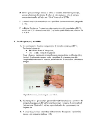 D. Houve grandes avanços no que se refere às unidades de memória principal,
com a substituição do sistema de tubos de raios catódicos pelo de núcleos
magnéticos (usados até hoje nos “chips” de memória RAM);
E. A memória teve um aumento em sua capacidade de armazenamento, chegando
a 32K;
F. A Digital Equipment Corporation criou o primeiro minicomputador o PDP-1,
criado em 1959 e instalado em 1961. O primeiro produzido comercialmente foi
o PDP-5.
5. Terceira geração (1965-1980)
A. Os computadores funcionavam por meio de circuitos integrados (CI‟s).
Escalas de integração:
 SSI - Small Scale of Integration;
 MSI - Middle Scale of Integration.
Onde válvulas e transistores eram colocados em uma única pastilha de silício
(o chip), de dimensão menor e maior capacidade de processamento. Os
computadores tornaram-se menores, mais baratos e de baixíssimo consumo de
energia;
B. Foi neste período que os chips (processadores) foram criados e a utilização de
computadores pessoais PC‟s (Personal Computer) começou. A empresa Intel
(International Electronics) inicia a comercialização dos computadores em
larga escala;
C. A velocidade passou a ser medida em bilionésimo de segundos e a memória
passou a ter uma capacidade de 128k;
Figura 23: Transistores, Circuito integrado e uma Válvula.
 