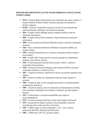 RESUMO DOS PRINCIPAIS FACTOS NO DECORRER DA EVOLUÇÃO DO
COMPUTADOR
 XVII - O francês Blaise Pascal projeta uma calculadora que soma e subtrai e o
alemão Gottfried Wilhelm Leibniz incorpora operações de multiplicar e
dividir à máquina;
 XVIII - O francês Joseph Marie Jacquard constrói um tear automatizado:
cartões perfurados controlam o movimento da máquina;
 1834 - O inglês Charles Babbage projeta a máquina analítica capaz de
armazenar informações;
 1847 - O inglês George Boole estabelece a lógica binária para armazenar
informações;
 1890 - O norte-americano Hermann Hollerith constrói o primeiro computador
mecânico;
 1924 - Nasce a International Business Machines Corporation (IBM), nos
Estados Unidos;
 1938 - O alemão Konrad Zuse faz o primeiro computador elétrico usando a
teoria binária;
 1943 - O inglês Alan Turing constrói a primeira geração de computadores
modernos, que utilizam válvulas;
 1944 - O norte-americano Howard Aiken termina o Mark I, o primeiro
computador eletromecânico;
 1946 - O Eletronic Numerical Integrator and Computer (ENIAC), primeiro
computador eletrônico, é criado nos EUA;
 1947 – Criação do transistor, substituto da válvula, que permite máquinas mais
rápidas;
 1957 - Primeiros modelos de computadores transistorizados chegam ao
mercado;
 1958 – Criação do chip, circuito integrado que permite a miniaturizaçãodos
equipamentos eletrônicos;
 1969 – Criação da Arpanet, rede de informações do Departamento de Defesa
norte-americano interligando universidades e empresas, que dará origem à
Internet;
 1974 - A Intel projeta o microprocessador8080, que origina os
microcomputadores;
 1975 - Os norte-americanos Bill Gates e Paul Alen fundam a Microsoft;
 1976 - Lançamento do Apple I, primeiro microcomputador comercial,
inventado por Steves Jobse por Steves Woznick;
 1981 - A IBM o lança seu microcomputador - o PC - com o sistema
operacional MS-DOS, elaborado pela Microsoft;
 1983 - A IBM lança o PC-XT, com disco rígido.;
 