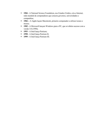  1984 - A National Science Foundation, nos Estados Unidos, cria a Internet,
rede mundial de computadores que conecta governos, universidades e
companhias;
 1984 -- A Apple laçam Macintosh, primeiro computador a utilizar ícones e
mouse;
 1985 - A Microsoft lançam Windows para o PC, que só obtém sucesso com a
versão 3.0 (1990);
 1993 - A Intel lança Pentium;
 1998 - A Intel lança Pentium II;
 1999 - A Intel lança Pentium III.
 