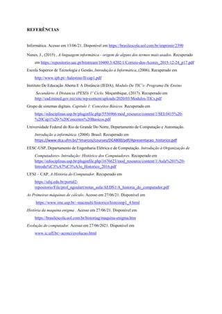 REFERÊNCIAS
Informática. Acesso em 13/06/21. Disponível em https://brasilescola.uol.com.br/imprimir/2390
Nunes, J., (2015) , A linguagem informática - origem de alguns dos termos mais usados. Recuperado
em https://repositorio.uac.pt/bitstream/10400.3/4202/1/Correio-dos-Acores_2015-12-24_p17.pdf
Escola Superior de Tecnologia e Gestão, Introdução à Informática, (2006). Recuperado em
http://www.ipb.pt/~halestino/II/cap1.pdf
Instituto De Educação Aberta E A Distância (IEDA), Modulo De TIC’s- Programa De Ensino
Secundário A Distancia (PESD) 1º Ciclo. Moçambique, (2017). Recuperado em
http://ead.mined.gov.mz/site/wp-content/uploads/2020/03/Modulos-TICs.pdf
Grupo de sistemas digitais. Capitulo 1: Conceitos Básicos. Recuperado em
https://edisciplinas.usp.br/pluginfile.php/5536966/mod_resource/content/1/SEL0415%20-
%20Cap1%20-%20Conceitos%20Basicos.pdf
Universidade Federal do Rio de Grande Do Norte, Departamento de Computação e Automação.
Introdução a informática. (2004). Brasil. Recuperado em
https://www.dca.ufrn.br/~lmarcos/courses/DCA800/pdf/Apresentacao_historico.pdf
EESC-USP, Departamento de Engenharia Elétrica e de Computação. Introdução à Organização de
Computadores- Introdução: Histórico dos Computadores. Recuperado em
https://edisciplinas.usp.br/pluginfile.php/1676623/mod_resource/content/1/Aula%201%20-
Introdu%C3%A7%C3%A3o_Historico_2016.pdf
UFSJ – CAP. A História do Computador. Recuperado em
https://ufsj.edu.br/portal2-
repositorio/File/prof_ngoulart/notas_aula/AEDS1/A_historia_do_computador.pdf
As Primeiras máquinas de cálculo. Acesso em 27/06/21. Disponível em
https://www.ime.usp.br/~macmulti/historico/histcomp1_4.html
História da maquina enigma . Acesso em 27/06/21. Disponível em
https://brasilescola.uol.com.br/historiag/maquina-enigma.htm
Evolução do computador. Acesso em 27/06/2021. Disponível em
www.ic.uff.br/~aconci/evolucao.html
 