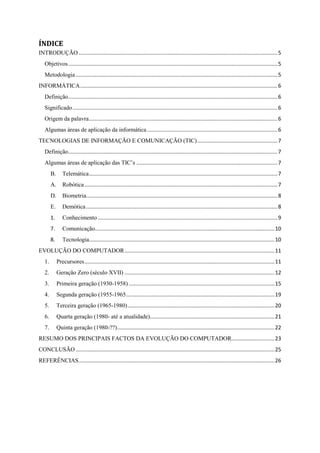 ÍNDICE
INTRODUÇÃO......................................................................................................................................5
Objetivos.............................................................................................................................................5
Metodologia........................................................................................................................................5
INFORMÁTICA.....................................................................................................................................6
Definição.............................................................................................................................................6
Significado..........................................................................................................................................6
Origem da palavra...............................................................................................................................6
Algumas áreas de aplicação da informática........................................................................................6
TECNOLOGIAS DE INFORMAÇÃO E COMUNICAÇÃO (TIC)......................................................7
Definição.............................................................................................................................................7
Algumas áreas de aplicação das TIC‟s ...............................................................................................7
B. Telemática...............................................................................................................................7
A. Robótica..................................................................................................................................7
D. Biometria.................................................................................................................................8
E. Demótica.................................................................................................................................8
1. Conhecimento .........................................................................................................................9
7. Comunicação.........................................................................................................................10
8. Tecnologia.............................................................................................................................10
EVOLUÇÃO DO COMPUTADOR.....................................................................................................11
1. Precursores................................................................................................................................11
2. Geração Zero (século XVII) .....................................................................................................12
3. Primeira geração (1930-1958) ..................................................................................................15
4. Segunda geração (1955-1965....................................................................................................19
5. Terceira geração (1965-1980)...................................................................................................20
6. Quarta geração (1980- até a atualidade)....................................................................................21
7. Quinta geração (1980-??)..........................................................................................................22
RESUMO DOS PRINCIPAIS FACTOS DA EVOLUÇÃO DO COMPUTADOR.............................23
CONCLUSÃO......................................................................................................................................25
REFERÊNCIAS....................................................................................................................................26
 
