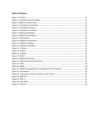 Índice de Figuras
Figura 1: O Ábaco.................................................................................................................................11
Figura 2: Conjunto de ossos de Napier .................................................................................................11
Figura 3: Régua de cálculos atual .........................................................................................................11
Figura 4: Calculadora de Schickard......................................................................................................12
Figura 5: Calculadora de Pascal............................................................................................................12
Figura 6: Calculadora de Leibnitz.........................................................................................................12
Figura 7: Maquina perfuradora .............................................................................................................13
Figura 8: Maquina de Tecelagem..........................................................................................................13
Figura 9: Arithmometer ........................................................................................................................13
Figura 10: Máquina de diferenças.........................................................................................................13
Figura 11: Maquina Analítica ...............................................................................................................14
Figura 12: Maquina Tabuladora............................................................................................................14
Figura 13: Válvulas...............................................................................................................................15
Figura 14: O Relé..................................................................................................................................15
Figura 15: Enigma.................................................................................................................................15
Figura 16: Mark 1 .................................................................................................................................16
Figura 17: Maquina de Turing...............................................................................................................17
Figura 18: Maquina de Flowers/Colossus.............................................................................................17
Figura 19: ABC.....................................................................................................................................18
Figura 20: ENIAC....................................................................................................................................18
Figura 21: Modelo de arquitetura do computador de Von Neumann ...................................................19
Figura 22: Transistores..........................................................................................................................19
Figura 23: Transistores, Circuito integrado e uma Válvula. .................................................................20
Figura 24: IBM 360 ..............................................................................................................................21
Figura 25: PDP 11.................................................................................................................................21
Figura 26: Intel 4004.............................................................................................................................22
Figura 27: APLLE 1..............................................................................................................................22
 
