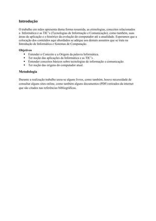 Introdução
O trabalho em mãos apresenta duma forma resumida, as etimologias, conceitos relacionados
a Informática e as TIC‟s (Tecnologias de Informação e Comunicação), como também, suas
áreas de aplicação e o histórico da evolução do computador até a atualidade. Esperamos que a
colocação dos conteúdos aqui abordados se adéque aos demais assuntos que se trata na
Introdução de Informática e Sistemas de Computação.
Objetivos
 Entender o Conceito e a Origem da palavra Informática.
 Ter noção das aplicações da Informática e as TIC‟s .
 Entender conceitos básicos sobre tecnologias de informação e comunicação.
 Ter noção das origens do computador atual.
Metodologia
Durante a realização trabalho usou-se alguns livros, como também, houve necessidade de
consultar alguns sites online, como também alguns documentos (PDF) retirados da internet
que são citados nas referências bibliográficas.
 