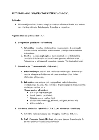 TECNOLOGIAS DE INFORMAÇÃO E COMUNICAÇÃO (TIC)
Definição:
 São um conjunto de recursos tecnológicos e computacionais utilizados pelo homem
para criação e utilização da informação de modo a se comunicar.
Algumas áreas de aplicação das TIC’s
1. Computador- (Buróticas e Informática)
A. Informática - significa o tratamento ou processamento, da informação
utilizando meios automáticos nomeadamente: o computador ou sistemas
informáticos.
B. Burótica – designa a aplicação de meios informáticos no tratamento e
circulação da informação em escritórios ou gabinetes administrativos.
Actualmente se utiliza com frequência a expressão “Escritório electrónico
2. Comunicação- (Telecomunicação e Telemática)
A. Telecomunicação- consiste num serviço de comunicação à distância que
envolve a integração de sistemas tais como: televisão, vídeo, linhas
telefónicas, satélites, etc.
B. Telemática- caracteriza-se pela conjugação de meios informáticos
(computadores, modems, etc.) com meios de comunicação à distância (linhas
telefónicas, satélites, etc.);
Alguns serviços telemáticos:
 WWW (World Wide Web);
 E-mail (correio electrónico);
 Listas de correio (mailing lists);
 Redes Sociais (Whatsapp, facebook, instagram, twitter, etc),
 Videoconferência
3. Controlo e Automação – (Robótica, CAD, CAM, Biométrica e Demótica)
A. Robótica- é uma ciência que faz a projeção e construção de Robôs.
B. CAD (Computer Assisted Design)- refere-se a sistemas de conjugação de
desenho e fabrico baseados em computador.
 