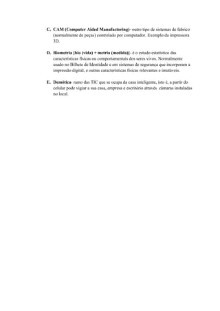 C. CAM (Computer Aided Manufactoring)- outro tipo de sistemas de fabrico
(normalmente de peças) controlado por computador. Exemplo da impressora
3D.
D. Biometria [bio (vida) + metria (medida)]- é o estudo estatístico das
características físicas ou comportamentais dos seres vivos. Normalmente
usado no Bilhete de Identidade e em sistemas de segurança que incorporam a
impressão digital, e outras características físicas relevantes e imutáveis.
E. Demótica- ramo das TIC que se ocupa da casa inteligente, isto é, a partir do
celular pode vigiar a sua casa, empresa e escritório através câmaras instaladas
no local.
 