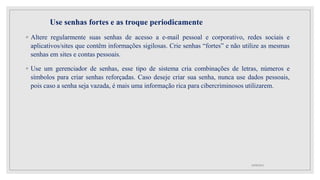 Use senhas fortes e as troque periodicamente
◦ Altere regularmente suas senhas de acesso a e-mail pessoal e corporativo, redes sociais e
aplicativos/sites que contêm informações sigilosas. Crie senhas “fortes” e não utilize as mesmas
senhas em sites e contas pessoais.
◦ Use um gerenciador de senhas, esse tipo de sistema cria combinações de letras, números e
símbolos para criar senhas reforçadas. Caso deseje criar sua senha, nunca use dados pessoais,
pois caso a senha seja vazada, é mais uma informação rica para cibercriminosos utilizarem.
10/08/2022
 